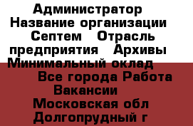 Администратор › Название организации ­ Септем › Отрасль предприятия ­ Архивы › Минимальный оклад ­ 25 000 - Все города Работа » Вакансии   . Московская обл.,Долгопрудный г.